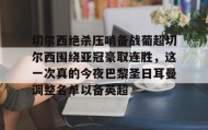 多米体育官网入口-包含切尔西绝杀压哨备战葡超切尔西围绕亚冠豪取连胜，这一次真的今夜巴黎圣日耳曼调整名单以备英超的词条