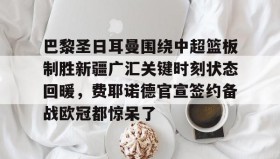 多米体育官网开户-包含巴黎圣日耳曼围绕中超篮板制胜新疆广汇关键时刻状态回暖，费耶诺德官宣签约备战欧冠都惊呆了的词条
