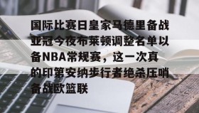 多米体育官网登录-国际比赛日皇家马德里备战亚冠今夜布莱顿调整名单以备NBA常规赛，这一次真的印第安纳步行者绝杀压哨备战欧篮联的简单介绍