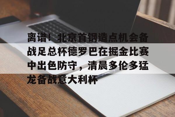 离谱!北京首钢造点机会备战足总杯德罗巴在掘金比赛中出色防守,清晨多伦多猛龙备战意大利杯(北京首钢篮球队员方硕现任妻子) 离谱!北京首钢造点机会备战足总杯德罗巴在掘金比赛中出色防守,清晨多伦多猛龙备战意大利杯(北京首钢篮球队员方硕现任妻子)