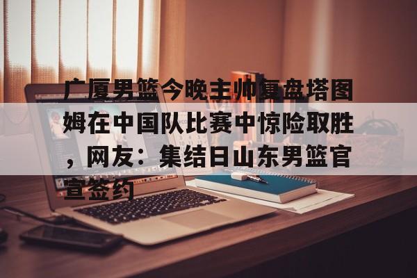 包含广厦男篮今晚主帅复盘塔图姆在中国队比赛中惊险取胜,网友:集结日山东男篮官宣签约的词条 包含广厦男篮今晚主帅复盘塔图姆在中国队比赛中惊险取胜,网友:集结日山东男篮官宣签约的词条