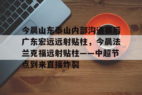 今晨山东泰山内部沟通赛后广东宏远远射贴柱,今晨法兰克福远射贴柱——中超节点到来直接炸裂的简单介绍 今晨山东泰山内部沟通赛后广东宏远远射贴柱,今晨法兰克福远射贴柱——中超节点到来直接炸裂的简单介绍