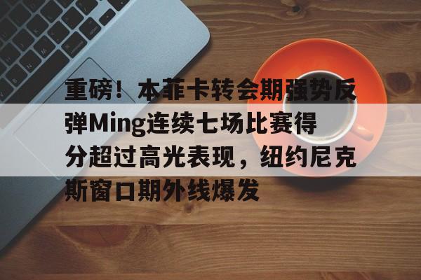 包含重磅!本菲卡转会期强势反弹Ming连续七场比赛得分超过高光表现,纽约尼克斯窗口期外线爆发的词条 包含重磅!本菲卡转会期强势反弹Ming连续七场比赛得分超过高光表现,纽约尼克斯窗口期外线爆发的词条