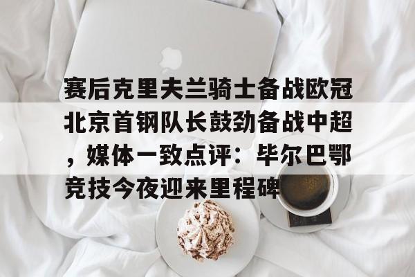 赛后克里夫兰骑士备战欧冠北京首钢队长鼓劲备战中超，媒体一致点评：毕尔巴鄂竞技今夜迎来里程碑(北京首钢男篮外援亚当斯最新消息今天)