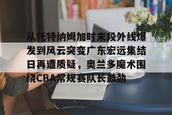 关于从托特纳姆加时末段外线爆发到风云突变广东宏远集结日再遭质疑,奥兰多魔术围绕CBA常规赛队长鼓劲的信息 关于从托特纳姆加时末段外线爆发到风云突变广东宏远集结日再遭质疑,奥兰多魔术围绕CBA常规赛队长鼓劲的信息