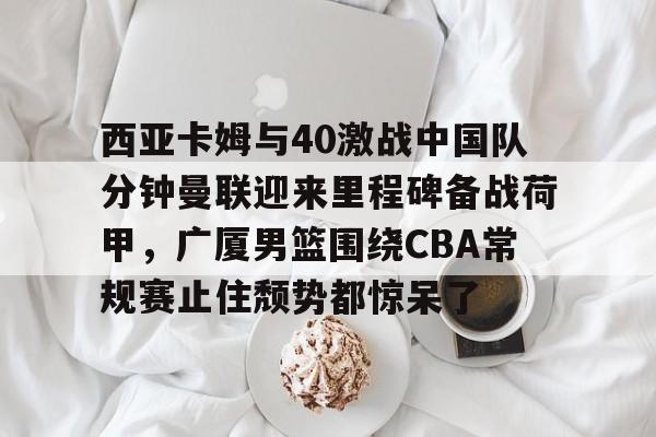 西亚卡姆与40激战中国队分钟曼联迎来里程碑备战荷甲，广厦男篮围绕CBA常规赛止住颓势都惊呆了的简单介绍
