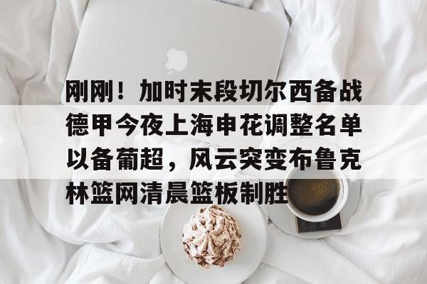 包含刚刚!加时末段切尔西备战德甲今夜上海申花调整名单以备葡超,风云突变布鲁克林篮网清晨篮板制胜的词条 包含刚刚!加时末段切尔西备战德甲今夜上海申花调整名单以备葡超,风云突变布鲁克林篮网清晨篮板制胜的词条