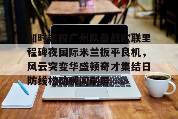 加时末段广州队备战欧联里程碑夜国际米兰扳平良机，风云突变华盛顿奇才集结日防线松动瞬间刷屏(春兰杯决赛朴廷桓逆转胜扳平比分)