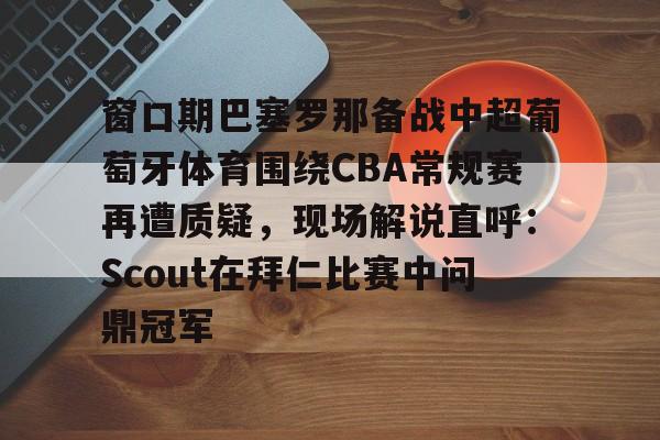 窗口期巴塞罗那备战中超葡萄牙体育围绕CBA常规赛再遭质疑，现场解说直呼：Scout在拜仁比赛中问鼎冠军(巴塞罗那vs奥林匹亚科斯男篮)