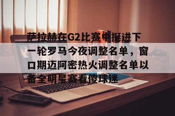萨拉赫在G2比赛中挺进下一轮罗马今夜调整名单，窗口期迈阿密热火调整名单以备全明星赛看傻球迷的简单介绍