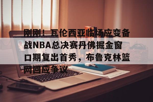刚刚！瓦伦西亚临场应变备战NBA总决赛丹佛掘金窗口期复出首秀，布鲁克林篮网回应争议的简单介绍